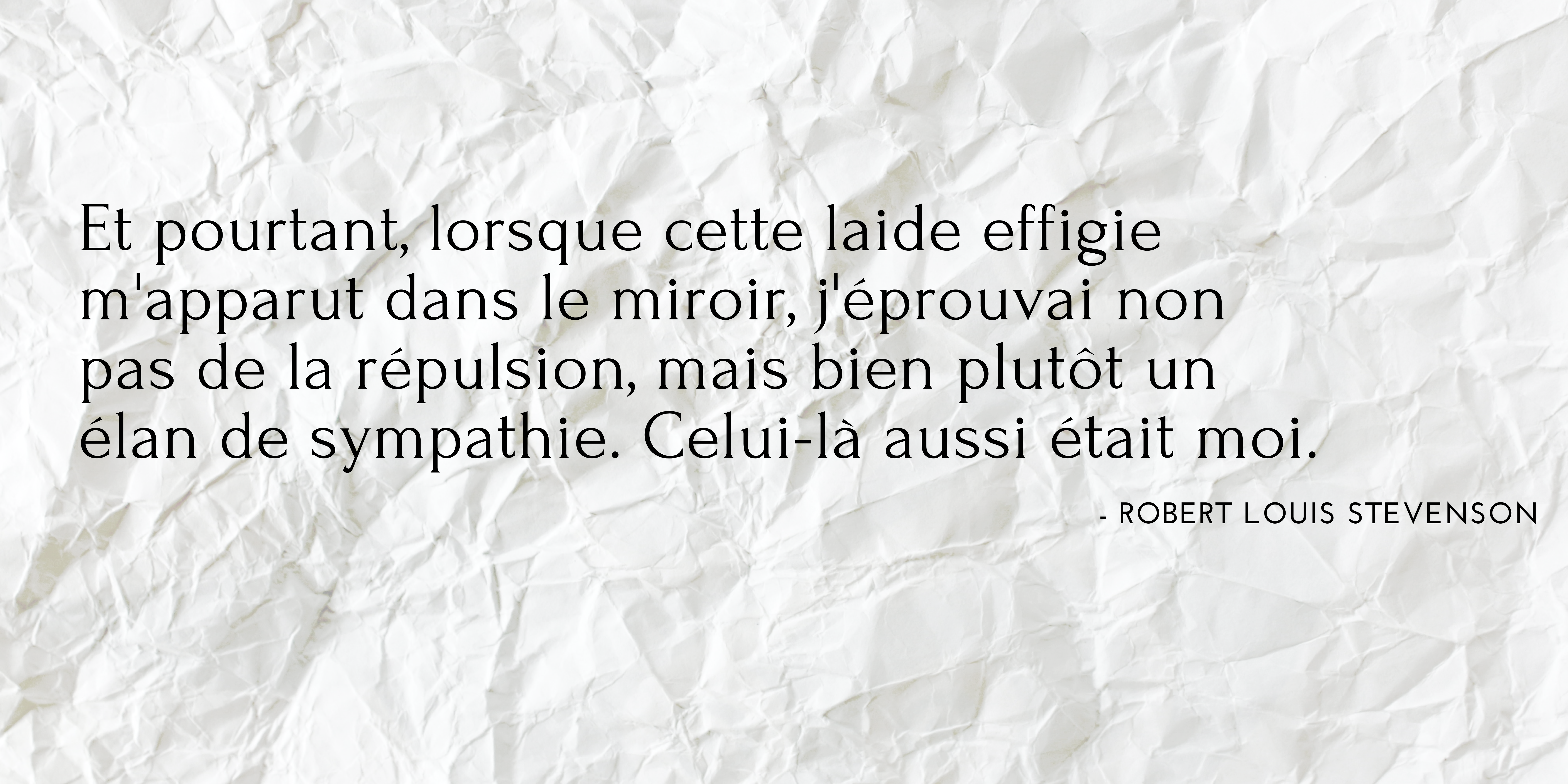 Citation tirée du livre "Le cas étrange du Dr Jekyll et M. Hyde" par Robert Louis Stevenson : "Et pourtant, lorsque cette laide effigie m'apparut dans le miroir, j'éprouvai non pas de la répulsion, mais bien plutôt un élan de sympathie. Celui-là aussi était moi."