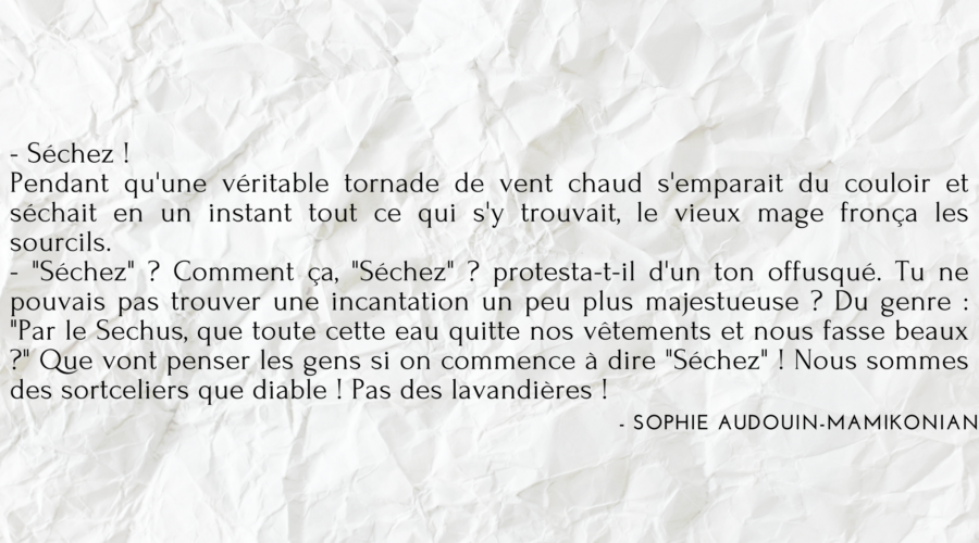 Citation du livre "Tara Duncan" écrit par Sophie Auduoin Mamikonian : "- Séchez ! Pendant qu'une véritable tornade de vent chaud s'emparait du couloir et séchait en un instant tout ce qui s'y trouvait, le vieux mage fronça les sourcils. - "Séchez" ? Comment ça, "Séchez" ? protesta-t-il d'un ton offusqué. Tu ne pouvais pas trouver une incantation un peu plus majestueuse ? Du genre : "Par le Sechus, que toute cette eau quitte nos vêtements et nous fasse beaux ?" Que vont penser les gens si on commence à dire "Séchez" ! Nous sommes des sortceliers que diable ! Pas des lavandières !"